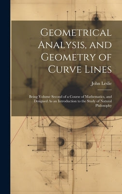 Geometrical Analysis, and Geometry of Curve Lines: Being Volume Second of a Course of Mathematics, and Designed As an Introduction to the Study of Nat by Leslie, John