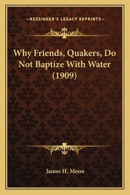 Why Friends, Quakers, Do Not Baptize With Water (1909) by Moon, James H.