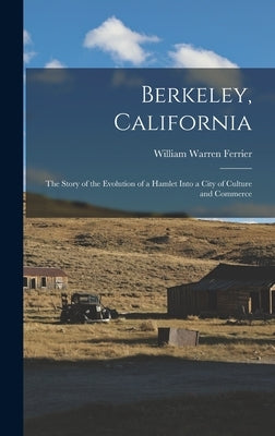 Berkeley, California; the Story of the Evolution of a Hamlet Into a City of Culture and Commerce by Ferrier, William Warren