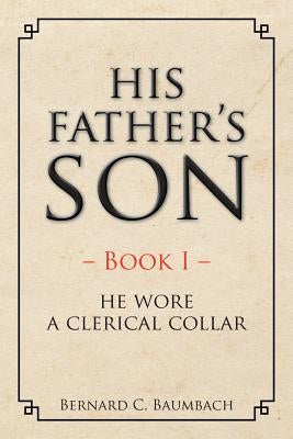 His Father's Son: Book I - He Wore A Clerical Collar by Baumbach, Bernard C.