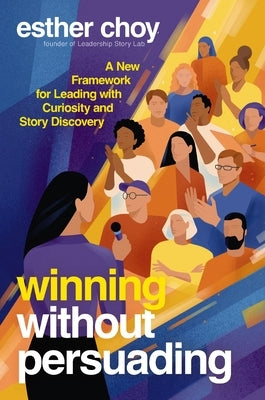 Winning Without Persuading: A New Framework for Leading with Curiosity and Story Discovery by Choy, Esther
