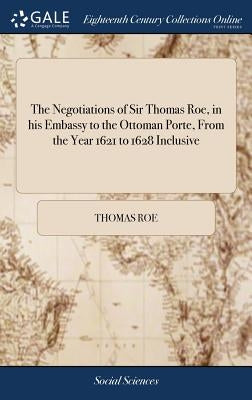 The Negotiations of Sir Thomas Roe, in his Embassy to the Ottoman Porte, From the Year 1621 to 1628 Inclusive: Containing ... his Correspondences ... by Roe, Thomas