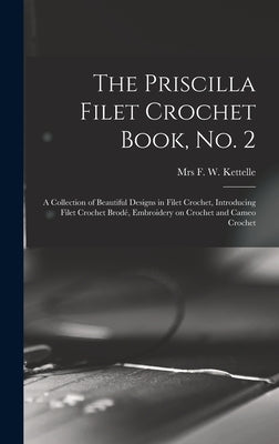 The Priscilla Filet Crochet Book, No. 2; a Collection of Beautiful Designs in Filet Crochet, Introducing Filet Crochet Brodé, Embroidery on Crochet an by Kettelle, F. W.