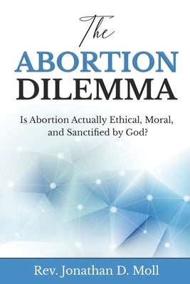 The Abortion Dilemma: Is Abortion Actually Ethical, Moral, and Sanctified by God? by Moll, Jonathan D.