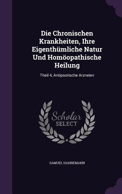 Die Chronischen Krankheiten, Ihre Eigenthumliche Natur Und Homoopathische Heilung: Theil 4, Antipsorische Arzneien by Hahnemann, Samuel