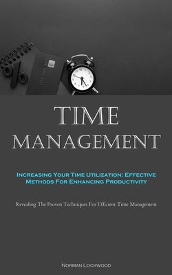 Time Management: Increasing Your Time Utilization: Effective Methods For Enhancing Productivity (Revealing The Proven Techniques For Ef by Lockwood, Norman