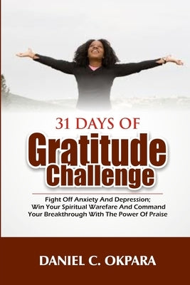 31 Days of Gratitude Challenge: Fight off Anxiety and Depression; Win Your Spiritual Warfare and Command Your Breakthrough With the Power of Praise by Okpara, Daniel C.