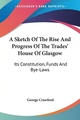 A Sketch Of The Rise And Progress Of The Trades' House Of Glasgow: Its Constitution, Funds And Bye-Laws by Crawfurd, George