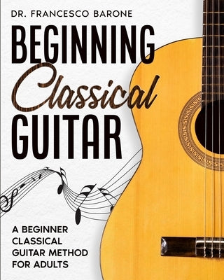Beginning Classical Guitar: A Beginner Classical Guitar Method For Adults by Barone, Francesco