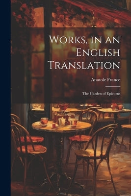 Works, in an English Translation: The Garden of Epicurus by Anatole France
