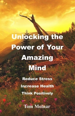 Unlocking the Power of Your Amazing Mind: Reduce Stress, Increase Health, Think Positively by Molnar, Tom
