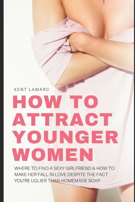 How to Attract Younger Women: Where to Find a Sexy Girlfriend and How to Make Her Fall in Love Despite the Fact You're Uglier than Homemade Soap by Lamarc, Kent