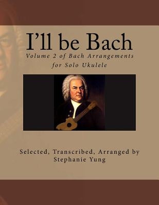 I'll be Bach: Volume 2 of Bach Arrangements for Solo Ukulele by Yung, Stephanie