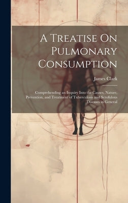 A Treatise On Pulmonary Consumption: Comprehending an Inquiry Into the Causes, Nature, Prevention, and Treatment of Tuberculosis and Scrofulous Diseas by Clark, James