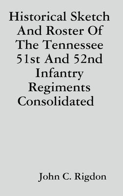 Historical Sketch And Roster Of The Tennessee 51st And 52nd Infantry Regiments Consolidated by Rigdon, John C.