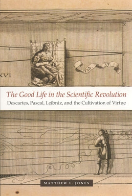 The Good Life in the Scientific Revolution: Descartes, Pascal, Leibniz, and the Cultivation of Virtue by Jones, Matthew L.