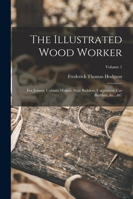 The Illustrated Wood Worker: For Joiners, Cabinet Makers, Stair Builders, Carpenters, Car Builders, &c., &c; Volume 1 by Hodgson, Frederick Thomas