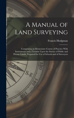 A Manual of Land Surveying: Comprising an Elementary Course of Practice With Instruments and a Treatise Upon the Survey of Public and Private Land by Hodgman, Francis