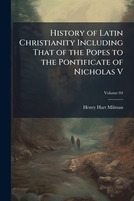 History of Latin Christianity Including That of the Popes to the Pontificate of Nicholas V; Volume 04 by Milman, Henry Hart