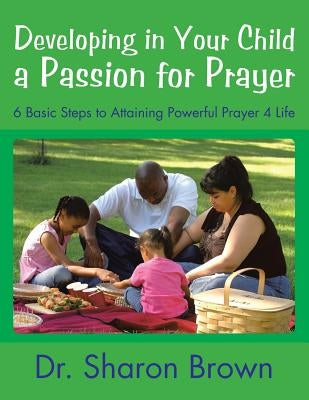 Developing in Your Child a Passion for Prayer: 6 Basic Steps to Attaining Powerful Prayer 4 Life by Brown, Sharon