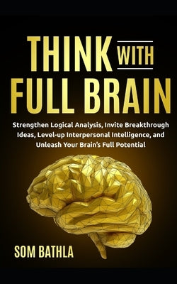 Think With Full Brain: Strengthen Logical Analysis, Invite Breakthrough Ideas, Level-up Interpersonal Intelligence, and Unleash Your Brain's by Bathla, Som