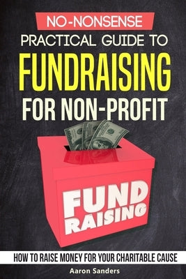 No-Nonsense Practical Guide to Fundraising for Non-Profits: How to Raise Money for Your Charitable Cause Includes Over 20 Fresh Ideas by Sanders, Aaron