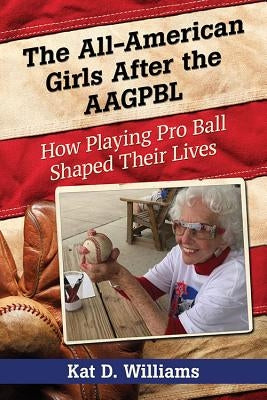 The All-American Girls After the AAGPBL: How Playing Pro Ball Shaped Their Lives by Williams, Kat D.