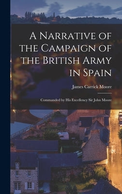 A Narrative of the Campaign of the British Army in Spain: Commanded by His Excellency Sir John Moore by Moore, James Carrick