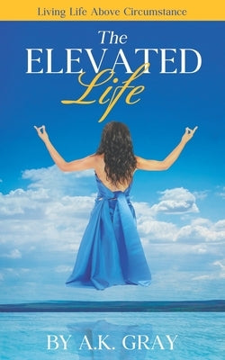 The Elevated Life: Living Life Above Circumstances by Gray, A. K.