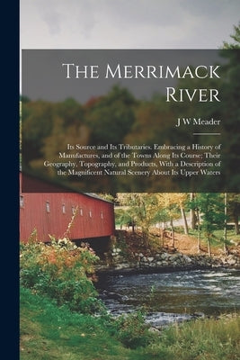 The Merrimack River; its Source and its Tributaries. Embracing a History of Manufactures, and of the Towns Along its Course; Their Geography, Topograp by Meader, J. W.