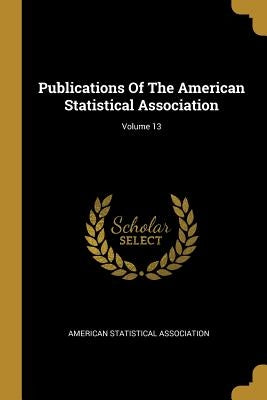 Publications Of The American Statistical Association; Volume 13 by Association, American Statistical