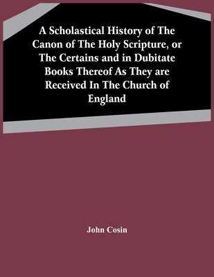 A Scholastical History Of The Canon Of The Holy Scripture, Or The Certains And In Dubitate Books Thereof As They Are Received In The Church Of England by Cosin, John