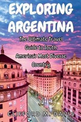 Exploring Argentina: The Ultimate Travel Guide to South America's Most Diverse Country by M. Davis, Clifford