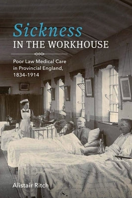 Sickness in the Workhouse: Poor Law Medical Care in Provincial England, 1834-1914 by Ritch, Alistair