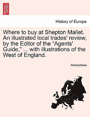 Where to Buy at Shepton Mallet. an Illustrated Local Trades' Review, by the Editor of the Agents' Guide, ... with Illustrations of the West of England by Anonymous