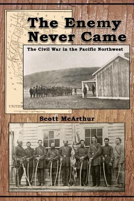 The Enemy Never Came: The Civil War in the Pacific Northwest by McArthur, Scott