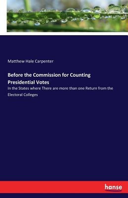 Before the Commission for Counting Presidential Votes: In the States where There are more than one Return from the Electoral Colleges by Carpenter, Matthew Hale