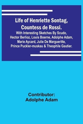 Life of Henriette Sontag, Countess de Rossi.: with Interesting Sketches by Scudo, Hector Berlioz, Louis Boerne, Adolphe Adam, Marie Aycard, Julie de M by Adolphe Adam, Contributor