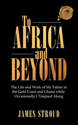 To Africa and Beyond: The Life and Work of My Father in the Gold Coast and Ghana While Occasionally I Traipsed Along by Stroud, James