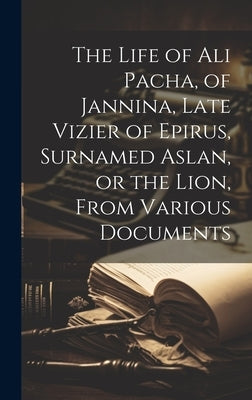 The Life of Ali Pacha, of Jannina, Late Vizier of Epirus, Surnamed Aslan, or the Lion, From Various Documents by Anonymous