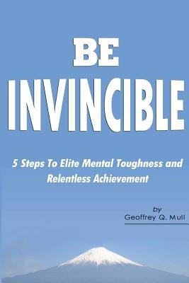 Be Invincible: 5 Steps to Elite Mental Toughness and Relentless Achievement by Mull, Geoffrey Q.