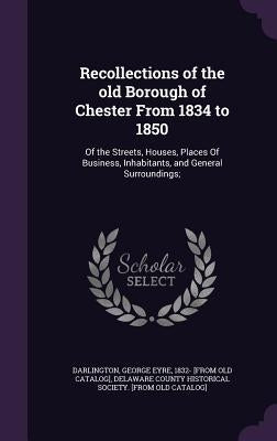 Recollections of the old Borough of Chester From 1834 to 1850: Of the Streets, Houses, Places Of Business, Inhabitants, and General Surroundings; by Darlington, George Eyre