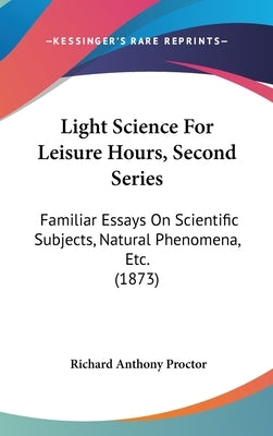 Light Science For Leisure Hours, Second Series: Familiar Essays On Scientific Subjects, Natural Phenomena, Etc. (1873) by Proctor, Richard Anthony