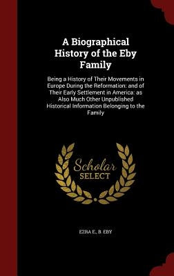 A Biographical History of the Eby Family: Being a History of Their Movements in Europe During the Reformation: and of Their Early Settlement in Americ by Eby, Ezra E. B.