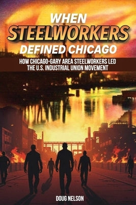 When Steelworkers Defined Chicago: How Chicago-Gary Area Steelworkers Led the U.S. Industrial Union Movement by Nelson, Doug