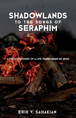Shadowlands to the Songs of Seraphim: A Poetic Testimony of a Life Transformed by Jesus by Sahakian, Erik V.