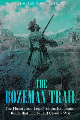 The Bozeman Trail: The History and Legacy of the Exploration Route that Led to Red Cloud's War by Charles River
