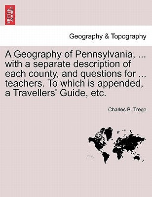 A Geography of Pennsylvania, ... with a Separate Description of Each County, and Questions for ... Teachers. to Which Is Appended, a Travellers' Guide by Trego, Charles B.