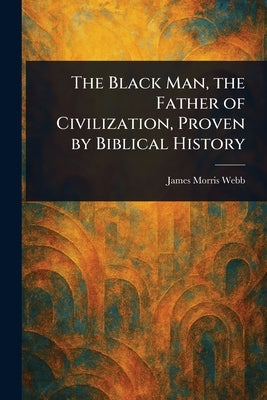 The Black Man, the Father of Civilization, Proven by Biblical History by Webb, James Morris
