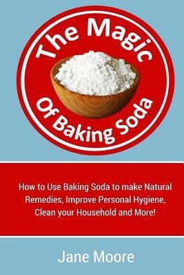 The Magic of Baking Soda: How to Use Baking Soda to make Natural Remedies, Improve Personal Hygiene, Clean your Household and More! by Moore, Jane